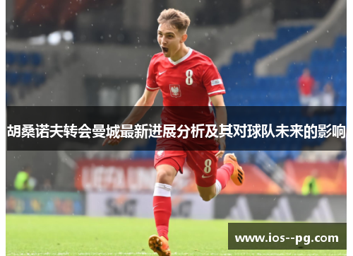 胡桑诺夫转会曼城最新进展分析及其对球队未来的影响 胡桑诺夫转会曼城最新进展分析及其对球队未来的影响