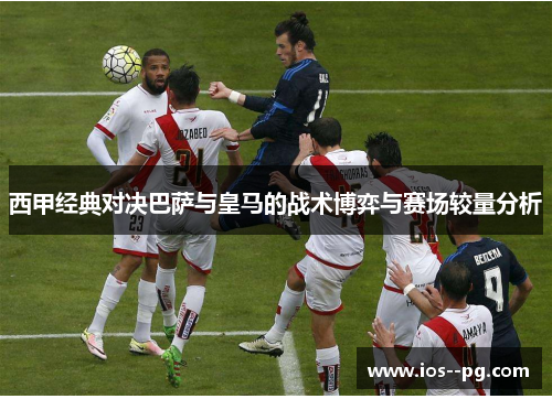 西甲经典对决巴萨与皇马的战术博弈与赛场较量分析