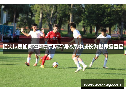 顶尖球员如何在阿贾克斯青训体系中成长为世界级巨星 顶尖球员如何在阿贾克斯青训体系中成长为世界级巨星