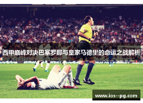 西甲巅峰对决巴塞罗那与皇家马德里的命运之战解析
