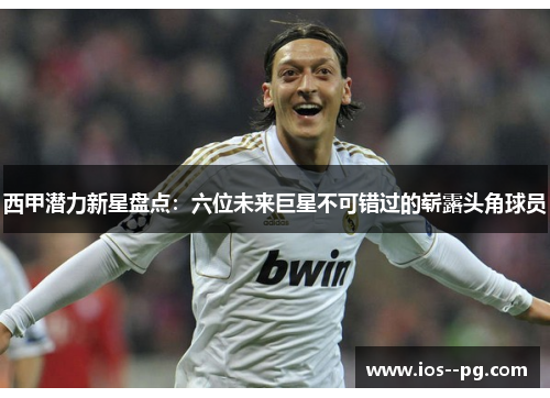 西甲潜力新星盘点:六位未来巨星不可错过的崭露头角球员 西甲潜力新星盘点:六位未来巨星不可错过的崭露头角球员