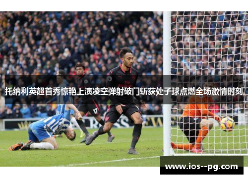 托纳利英超首秀惊艳上演凌空弹射破门斩获处子球点燃全场激情时刻 托纳利英超首秀惊艳上演凌空弹射破门斩获处子球点燃全场激情时刻