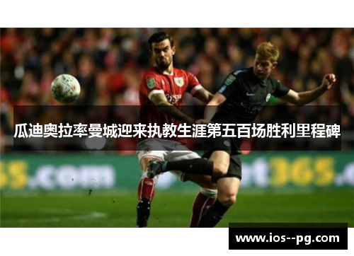 瓜迪奥拉率曼城迎来执教生涯第五百场胜利里程碑