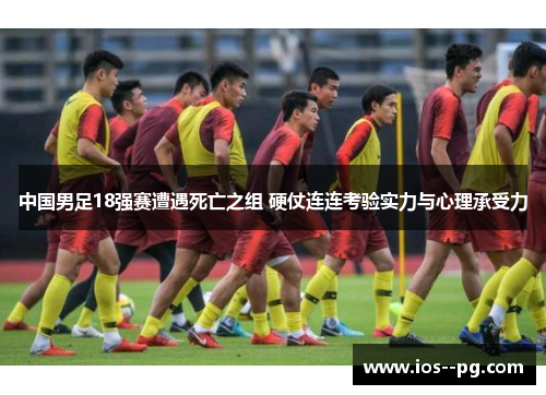 中国男足18强赛遭遇死亡之组 硬仗连连考验实力与心理承受力