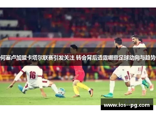 何塞卢加盟卡塔尔联赛引发关注 转会背后透露哪些足球动向与趋势