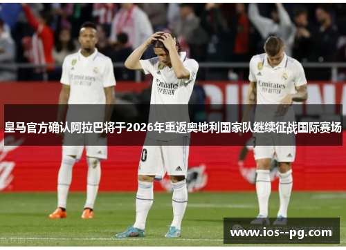 皇马官方确认阿拉巴将于2026年重返奥地利国家队继续征战国际赛场