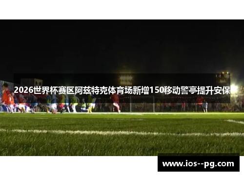 2026世界杯赛区阿兹特克体育场新增150移动警亭提升安保
