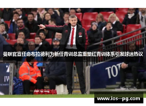 曼联官宣任命布拉德利为新任青训总监重塑红青训体系引发球迷热议